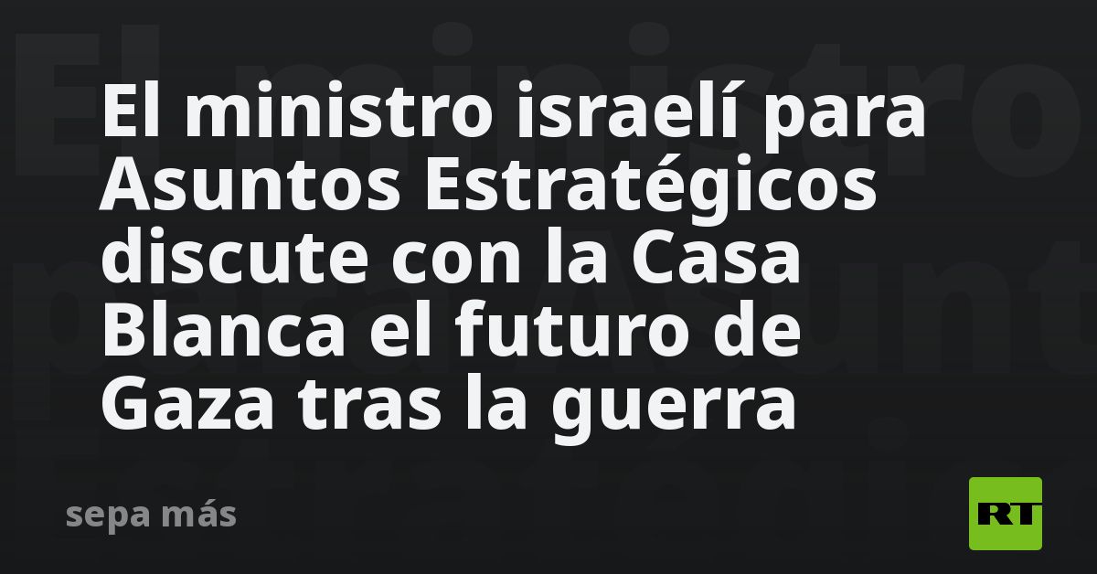 el-ministro-israeli-para-asuntos-estrategicos-discute-con-la-casa-blanca-el-futuro-de-gaza-tras-la-guerra